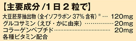 主要成分/1日2粒で 大豆胚芽抽出物(全イソフラボン37%含有) 120mg グルコサミン(えび・かに由来) 20mg コラーゲンペプチド 20mg 各種ビタミン配合