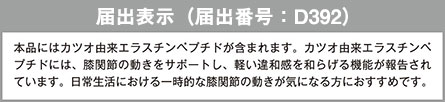 届出表示 本品にはカツオ由来エラスチンペプチドが含まれます。カツオ由来エラスチンペプチドには、膝関節の動きをサポートし、軽い違和感を和らげる機能が報告されています。日常生活における一時的な膝関節の動きが気になる方におすすめです。