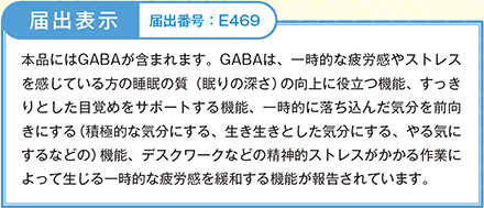 本品にはGABAが含まれます。GABAは、一時的な疲労感やストレスを感じている方のよって生じる一時的な疲労感を緩和する機能が報告されています。睡眠の質（眠りの深さ）の向上に役立つ機能、すっきりとした目覚めをサポートする機能、一時的に落ち込んだ気分を前向きにする（積極的な気分にする、生き生きとした気分にする、やる気にするなどの）機能、デスクワークなどの精神的ストレスがかかる作業によって生じる一時的な疲労感を緩和する機能が報告されています。