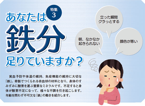 あなたは鉄分足りていますか?貧血予防や体温の維持、免疫機能の維持に大切な『鉄』。骨髄でつくられる赤血球の材料となり、身体のすみずみに酸素を運ぶ重要なミネラルです。不足すると身体が酸素不足になって、様々な不調を引き起こします。年齢を問わず不可欠な『鉄』の働きを紹介します。