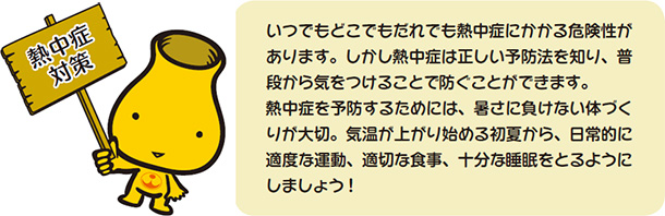 熱中症対策　いつでもどこでもだれでも熱中症にかかる危険性があります。しかし熱中症は正しい予防法を知り、普段から気をつけることで防ぐことができます。熱中症を予防するためには、暑さに負けない体づくりが大切。気温が上がり始める初夏から、日常的に適度な運動、適切な食事、十分な睡眠をとるようにしましょう！
