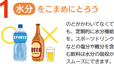 水分をこまめにとろう　のどがかわいてなくても、定期的に水分補給を。スポーツドリンクなどの塩分や糖分を含む飲料は水分の吸収がスムーズにできます。