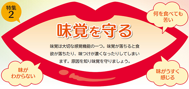 味覚を守る 味覚は大切な感覚機能の一つ。味覚が落ちると食欲が落ちたり、味つけが濃くなったりしてしまいます。原因を知り味覚を守りましょう。 何を食べても苦い 味がわからない 味が薄く感じる