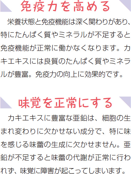 免疫力を高める 栄養状態と免疫機能は深く関わりがあり、特にたんぱく質やミネラルが不足すると免疫機能が正常に働かなくなります。カキエキスには良質のたんぱく質やミネラルが豊富。免疫力の向上に効果的です。 味覚を正常にする カキエキスに豊富な亜鉛は、細胞の生まれ変わりに欠かせない成分で、特に味を感じる味蕾の生成に欠かせません。亜鉛が不足すると味蕾の代謝が正常に行われず、味覚に障害が起こってしまいます。