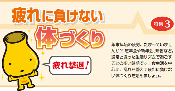疲れに負けない体づくり 年末年始の疲労、たまっていませんか? 忘年会や新年会、帰省など。通常と違った生活リズムで過ごすことの多い時期です。食生活を中心に、乱れを整えて疲れに負けない体づくりを始めましょう。