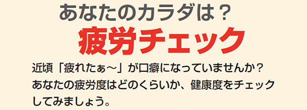 あなたのカラダは?疲労チェック 近頃「疲れたぁ〜」が口癖になっていませんか?あなたの疲労度はどのくらいか、健康度をチェックしてみましょう。