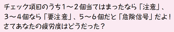 チェック項目のうち1〜2個当てはまったなら「注意」、3〜4個なら「要注意」、5〜6個だと「危険信号」だよ! さてあなたの疲労度はどうだった?