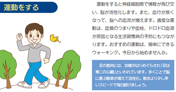 運動をする 運動をすると神経細胞間で情報が飛び交い、脳が活性化します。また、血行が良くなって、脳への血流が増えます。適度な運動は、血管のつまりや血栓、ドロドロ血液が原因となる生活習慣病の予防にもつながります。おすすめの運動は、簡単にできるウォーキング。今日から始めませんか。足の筋肉には、血管がはりめぐらされ「足は第二の心臓」といわれています。歩くことで脳に運ぶ酸素が増えて活性化。散歩より少し早いスピードで毎日続けましょう。