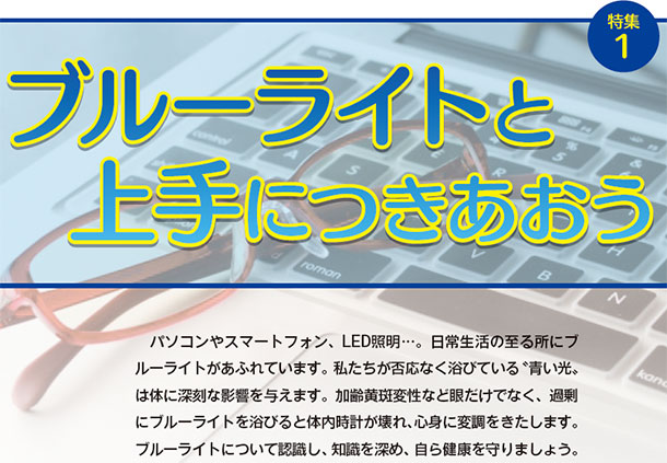 ブルーライトと上手につきあおう パソコンやスマートフォン、LED照明。日常生活の至る所にブルーライトがあふれています。私たちが否応なく浴びている「青い光」は体に深刻な影響を与えます。加齢黄斑変性など眼だけでなく、過剰にブルーライトを浴びると体内時計が壊れ、心身に変調をきたします。ブルーライトについて認識し、知識を深め、自ら健康を守りましょう。