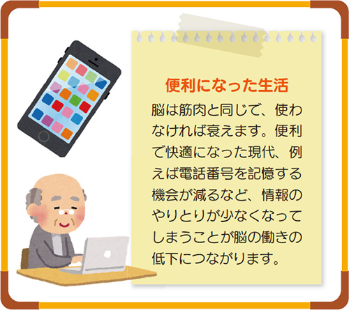 便利になった生活 脳は筋肉と同じで、使わなければ衰えます。便利で快適になった現代、例えば電話番号を記憶する機会が減るなど、情報のやりとりが少なくなってしまうことが脳の働きの低下につながります。