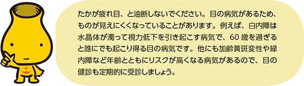 たかが疲れ目、と油断しないでください。目の病気があるため、ものが見えにくくなっていることがあります。例えば、白内障は水晶体が濁って視力低下を引き起こす病気で、60歳を過ぎると誰にでも起こり得る目の病気です。他にも加齢黄斑変性や緑内障など年齢とともにリスクが高くなる病気があるので、目の健診も定期的に受診しましょう。