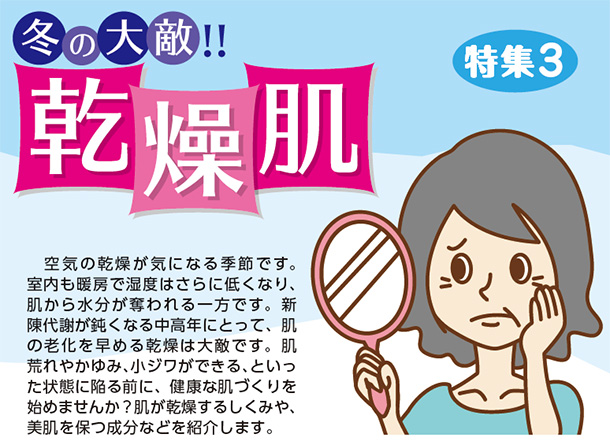 冬の大敵!!乾燥肌 空気の乾燥が気になる季節です。室内も暖房で湿度はさらに低くなり、肌から水分が奪われる一方です。新陳代謝が鈍くなる中高年にとって、肌の老化を早める乾燥は大敵です。肌荒れやかゆみ、小ジワができる、といった状態に陥る前に、健康な肌づくりを始めませんか?肌が乾燥するしくみや、美肌を保つ成分などを紹介します。