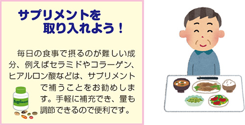 サプリメントを取り入れよう!毎日の食事で摂るのが難しい成分、例えばセラミドやコラーゲン、ヒアルロン酸などは、サプリメントで補うことをお勧めします。手軽に補充でき、量も調節できるので便利です