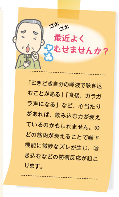 「ときどき自分の唾液で咳き込むことがある」「食後、ガラガラ声になる」など、心当たりがあれば、飲み込む力が衰えているのかもしれません。のどの筋肉が衰えることで嚥下機能に微妙なズレが生じ、咳き込むなどの防衛反応が起こります。